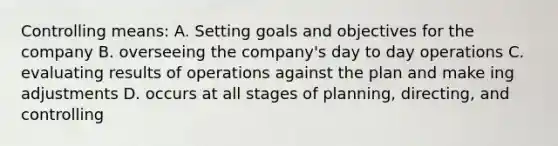 Controlling means: A. Setting goals and objectives for the company B. overseeing the company's day to day operations C. evaluating results of operations against the plan and make ing adjustments D. occurs at all stages of planning, directing, and controlling