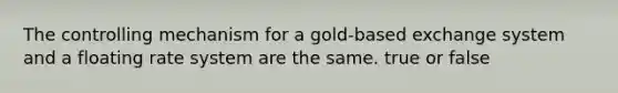 The controlling mechanism for a gold-based exchange system and a floating rate system are the same. true or false