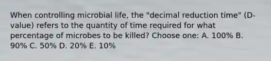 When controlling microbial life, the "decimal reduction time" (D-value) refers to the quantity of time required for what percentage of microbes to be killed? Choose one: A. 100% B. 90% C. 50% D. 20% E. 10%