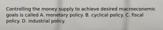 Controlling the money supply to achieve desired macroeconomic goals is called A. monetary policy. B. cyclical policy. C. fiscal policy. D. industrial policy.