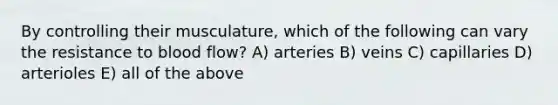 By controlling their musculature, which of the following can vary the resistance to blood flow? A) arteries B) veins C) capillaries D) arterioles E) all of the above