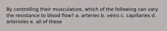 By controlling their musculature, which of the following can vary the resistance to blood flow? a. arteries b. veins c. capillaries d. arterioles e. all of these