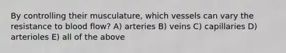 By controlling their musculature, which vessels can vary the resistance to blood flow? A) arteries B) veins C) capillaries D) arterioles E) all of the above