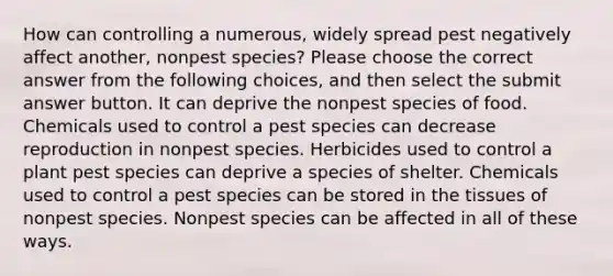 How can controlling a numerous, widely spread pest negatively affect another, nonpest species? Please choose the correct answer from the following choices, and then select the submit answer button. It can deprive the nonpest species of food. Chemicals used to control a pest species can decrease reproduction in nonpest species. Herbicides used to control a plant pest species can deprive a species of shelter. Chemicals used to control a pest species can be stored in the tissues of nonpest species. Nonpest species can be affected in all of these ways.