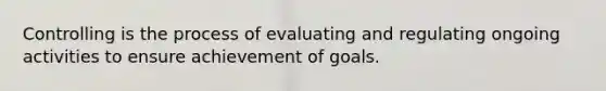 Controlling is the process of evaluating and regulating ongoing activities to ensure achievement of goals.