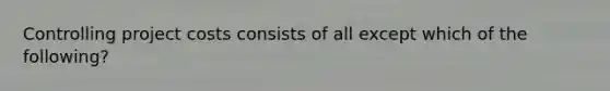 Controlling project costs consists of all except which of the following?