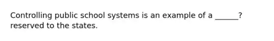 Controlling public school systems is an example of a ______? reserved to the states.