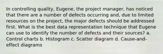 In controlling quality, Eugene, the project manager, has noticed that there are a number of defects occurring and, due to limited resources on the project, the major defects should be addressed first. What is the best data representation technique that Eugene can use to identify the number of defects and their sources? a. Control charts b. Histogram c. Scatter diagram d. Cause-and-effect diagrams