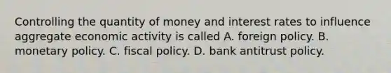 Controlling the quantity of money and interest rates to influence aggregate economic activity is called A. foreign policy. B. monetary policy. C. fiscal policy. D. bank antitrust policy.