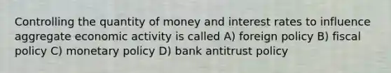 Controlling the quantity of money and interest rates to influence aggregate economic activity is called A) foreign policy B) fiscal policy C) monetary policy D) bank antitrust policy