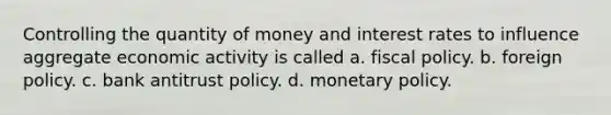 Controlling the quantity of money and interest rates to influence aggregate economic activity is called a. fiscal policy. b. foreign policy. c. bank antitrust policy. d. monetary policy.