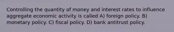 Controlling the quantity of money and interest rates to influence aggregate economic activity is called A) foreign policy. B) monetary policy. C) fiscal policy. D) bank antitrust policy.