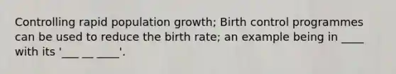 Controlling rapid population growth; Birth control programmes can be used to reduce the birth rate; an example being in ____ with its '___ __ ____'.