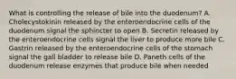 What is controlling the release of bile into the duodenum? A. Cholecystokinin released by the enteroendocrine cells of the duodenum signal the sphincter to open B. Secretin released by the enteroendocrine cells signal the liver to produce more bile C. Gastrin released by the enteroendocrine cells of the stomach signal the gall bladder to release bile D. Paneth cells of the duodenum release enzymes that produce bile when needed