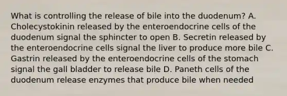 What is controlling the release of bile into the duodenum? A. Cholecystokinin released by the enteroendocrine cells of the duodenum signal the sphincter to open B. Secretin released by the enteroendocrine cells signal the liver to produce more bile C. Gastrin released by the enteroendocrine cells of the stomach signal the gall bladder to release bile D. Paneth cells of the duodenum release enzymes that produce bile when needed