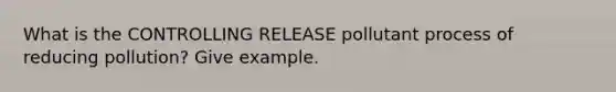 What is the CONTROLLING RELEASE pollutant process of reducing pollution? Give example.