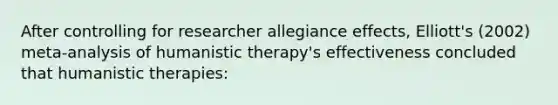 After controlling for researcher allegiance effects, Elliott's (2002) meta-analysis of humanistic therapy's effectiveness concluded that humanistic therapies: