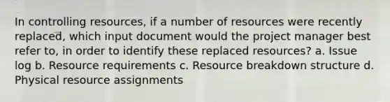 In controlling resources, if a number of resources were recently replaced, which input document would the project manager best refer to, in order to identify these replaced resources? a. Issue log b. Resource requirements c. Resource breakdown structure d. Physical resource assignments