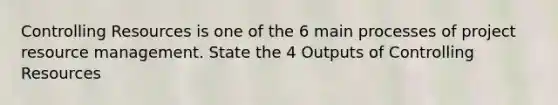 Controlling Resources is one of the 6 main processes of project resource management. State the 4 Outputs of Controlling Resources