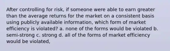 After controlling for risk, if someone were able to earn greater than the average returns for the market on a consistent basis using publicly available information, which form of market efficiency is violated? a. none of the forms would be violated b. semi-strong c. strong d. all of the forms of market efficiency would be violated,