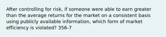 After controlling for risk, if someone were able to earn greater than the average returns for the market on a consistent basis using publicly available information, which form of market efficiency is violated? 356-7