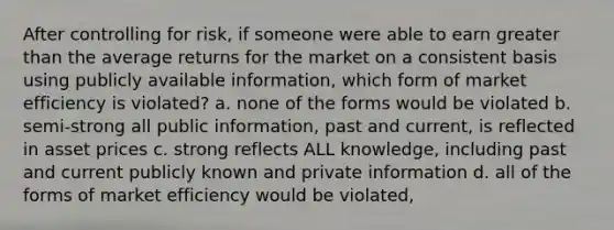 After controlling for risk, if someone were able to earn greater than the average returns for the market on a consistent basis using publicly available information, which form of market efficiency is violated? a. none of the forms would be violated b. semi-strong all public information, past and current, is reflected in asset prices c. strong reflects ALL knowledge, including past and current publicly known and private information d. all of the forms of market efficiency would be violated,