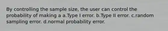 By controlling the sample size, the user can control the probability of making a a.Type I error. b.Type II error. c.random sampling error. d.normal probability error.