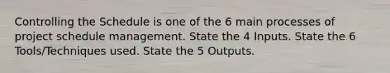 Controlling the Schedule is one of the 6 main processes of project schedule management. State the 4 Inputs. State the 6 Tools/Techniques used. State the 5 Outputs.