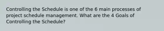 Controlling the Schedule is one of the 6 main processes of project schedule management. What are the 4 Goals of Controlling the Schedule?