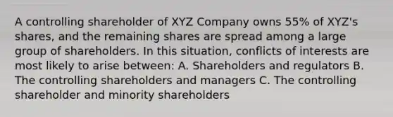 A controlling shareholder of XYZ Company owns 55% of XYZ's shares, and the remaining shares are spread among a large group of shareholders. In this situation, conflicts of interests are most likely to arise between: A. Shareholders and regulators B. The controlling shareholders and managers C. The controlling shareholder and minority shareholders