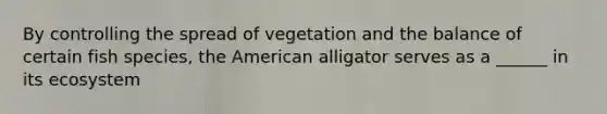 By controlling the spread of vegetation and the balance of certain fish species, the American alligator serves as a ______ in its ecosystem