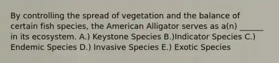 By controlling the spread of vegetation and the balance of certain fish species, the American Alligator serves as a(n) ______ in its ecosystem. A.) Keystone Species B.)Indicator Species C.) Endemic Species D.) Invasive Species E.) Exotic Species