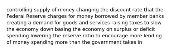 controlling supply of money changing the discount rate that the Federal Reserve charges for money borrowed by member banks creating a demand for goods and services raising taxes to slow the economy down basing the economy on surplus or deficit spending lowering the reserve ratio to encourage more lending of money spending more than the government takes in