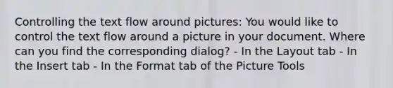 Controlling the text flow around pictures: You would like to control the text flow around a picture in your document. Where can you find the corresponding dialog? - In the Layout tab - In the Insert tab - In the Format tab of the Picture Tools