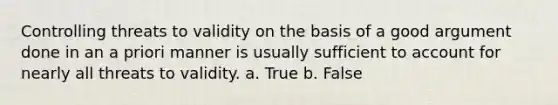 Controlling threats to validity on the basis of a good argument done in an a priori manner is usually sufficient to account for nearly all threats to validity. a. True b. False