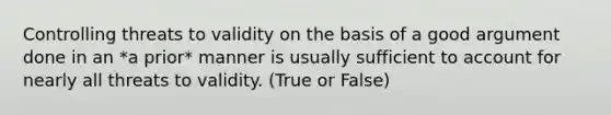 Controlling threats to validity on the basis of a good argument done in an *a prior* manner is usually sufficient to account for nearly all threats to validity. (True or False)