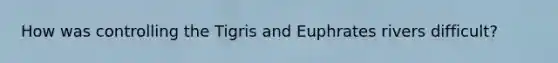 How was controlling the Tigris and Euphrates rivers difficult?