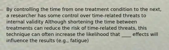 By controlling the time from one treatment condition to the next, a researcher has some control over time-related threats to internal validity Although shortening the time between treatments can reduce the risk of time-related threats, this technique can often increase the likelihood that ____ effects will influence the results (e.g., fatigue)