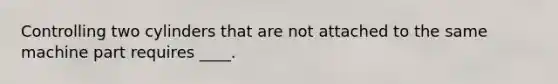 Controlling two cylinders that are not attached to the same machine part requires ____.