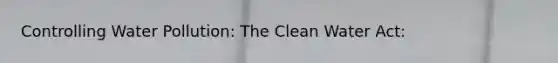 Controlling Water Pollution: The Clean Water Act: