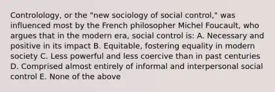 Controlology, or the "new sociology of social control," was influenced most by the French philosopher Michel Foucault, who argues that in the modern era, social control is: A. Necessary and positive in its impact B. Equitable, fostering equality in modern society C. Less powerful and less coercive than in past centuries D. Comprised almost entirely of informal and interpersonal social control E. None of the above