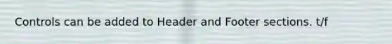 Controls can be added to Header and Footer sections. t/f