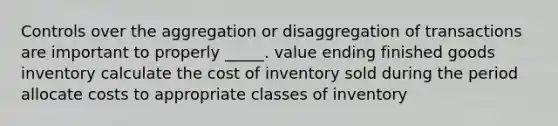 Controls over the aggregation or disaggregation of transactions are important to properly _____. value ending finished goods inventory calculate the cost of inventory sold during the period allocate costs to appropriate classes of inventory