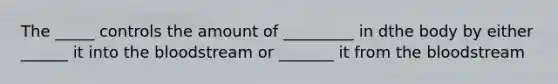 The _____ controls the amount of _________ in dthe body by either ______ it into the bloodstream or _______ it from the bloodstream