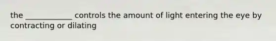the ____________ controls the amount of light entering the eye by contracting or dilating