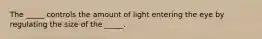 The _____ controls the amount of light entering the eye by regulating the size of the _____.