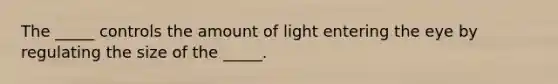 The _____ controls the amount of light entering the eye by regulating the size of the _____.