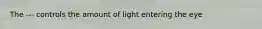 The --- controls the amount of light entering the eye