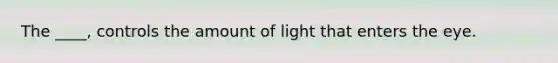 The ____, controls the amount of light that enters the eye.