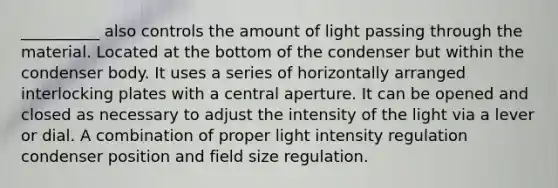 __________ also controls the amount of light passing through the material. Located at the bottom of the condenser but within the condenser body. It uses a series of horizontally arranged interlocking plates with a central aperture. It can be opened and closed as necessary to adjust the intensity of the light via a lever or dial. A combination of proper light intensity regulation condenser position and field size regulation.